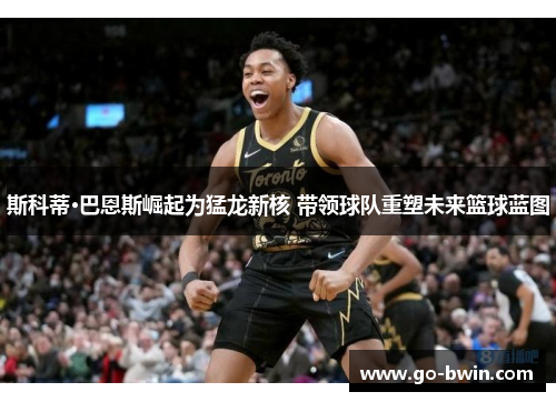 斯科蒂·巴恩斯崛起为猛龙新核 带领球队重塑未来篮球蓝图