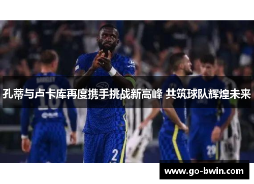 孔蒂与卢卡库再度携手挑战新高峰 共筑球队辉煌未来