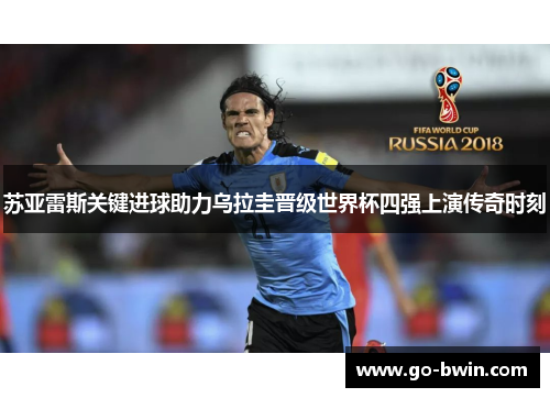 苏亚雷斯关键进球助力乌拉圭晋级世界杯四强上演传奇时刻