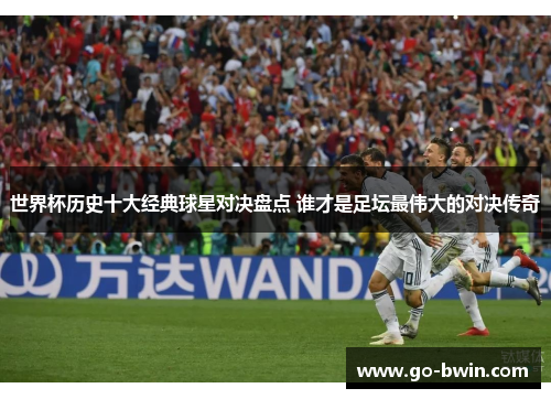 世界杯历史十大经典球星对决盘点 谁才是足坛最伟大的对决传奇