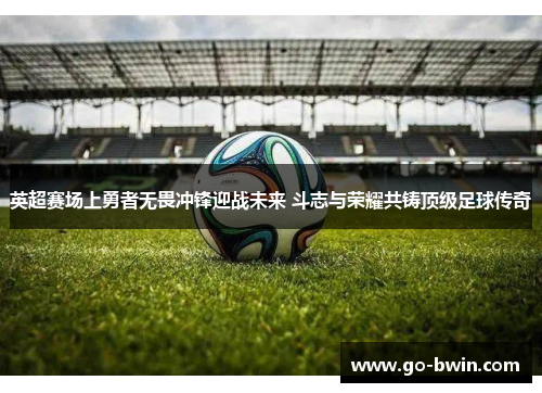 英超赛场上勇者无畏冲锋迎战未来 斗志与荣耀共铸顶级足球传奇