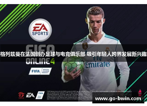格列兹曼在法国创办足球与电竞俱乐部 吸引年轻人跨界发展新兴趣