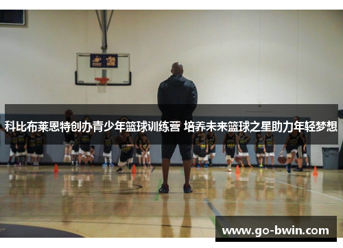 科比布莱恩特创办青少年篮球训练营 培养未来篮球之星助力年轻梦想