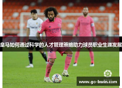 皇马如何通过科学的人才管理策略助力球员职业生涯发展