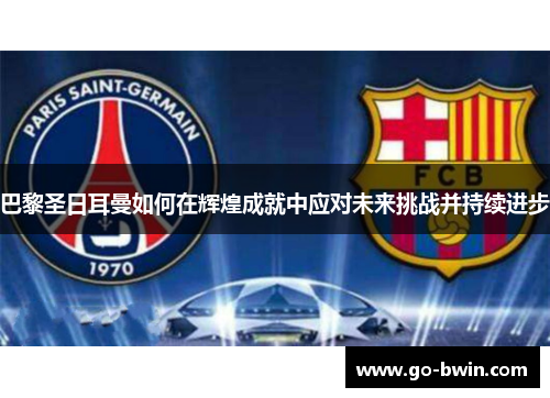 巴黎圣日耳曼如何在辉煌成就中应对未来挑战并持续进步