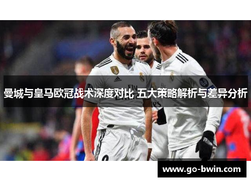 曼城与皇马欧冠战术深度对比 五大策略解析与差异分析