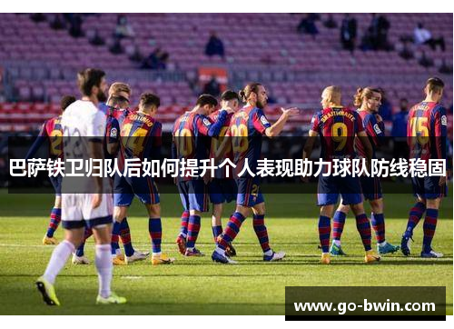 巴萨铁卫归队后如何提升个人表现助力球队防线稳固