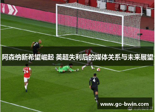 阿森纳新希望崛起 英超失利后的媒体关系与未来展望