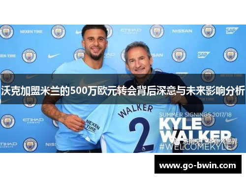 沃克加盟米兰的500万欧元转会背后深意与未来影响分析