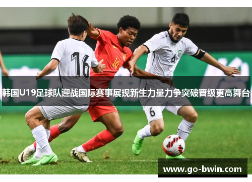 韩国U19足球队迎战国际赛事展现新生力量力争突破晋级更高舞台