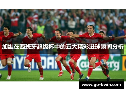 加维在西班牙超级杯中的五大精彩进球瞬间分析