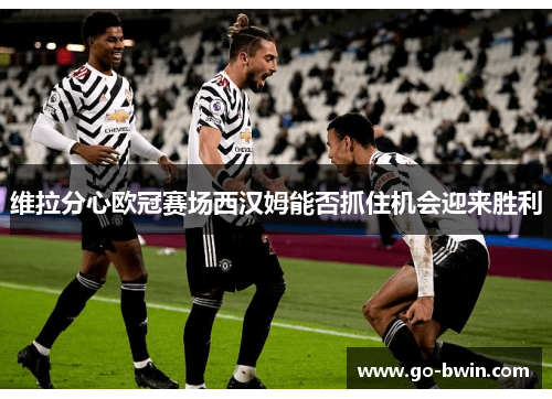 维拉分心欧冠赛场西汉姆能否抓住机会迎来胜利