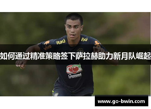 如何通过精准策略签下萨拉赫助力新月队崛起