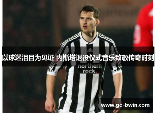 以球迷泪目为见证 内斯塔退役仪式音乐致敬传奇时刻