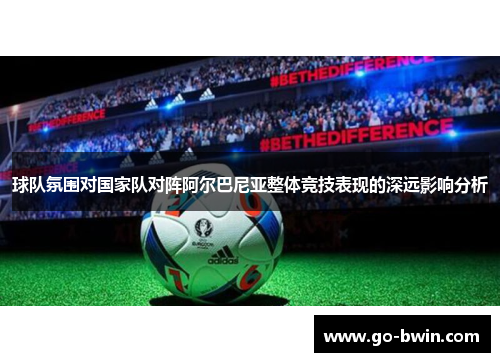 球队氛围对国家队对阵阿尔巴尼亚整体竞技表现的深远影响分析